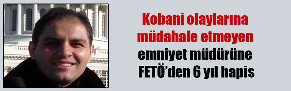 Kobani olaylarına müdahale etmeyen emniyet müdürüne FETÖ’den 6 yıl hapis