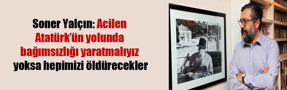 Soner Yalçın: Acilen Atatürk’ün yolunda bağımsızlığı yaratmalıyız yoksa hepimizi öldürecekler