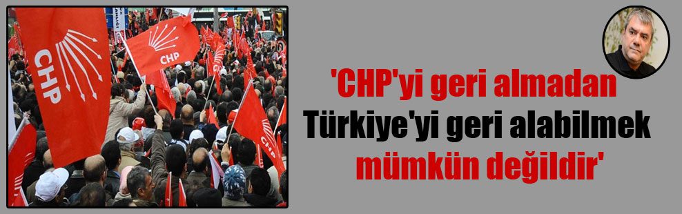 ‘CHP’yi geri almadan Türkiye’yi geri alabilmek mümkün değildir’