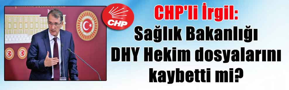 CHP’li İrgil: Sağlık Bakanlığı DHY Hekim dosyalarını kaybetti mi?