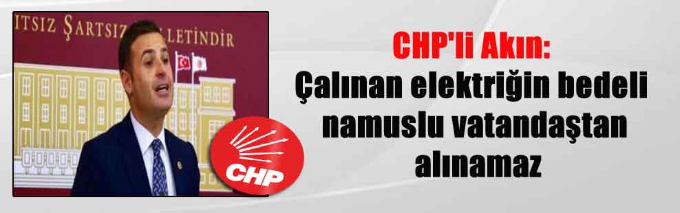 CHP’li Akın: Çalınan elektriğin bedeli namuslu vatandaştan alınamaz