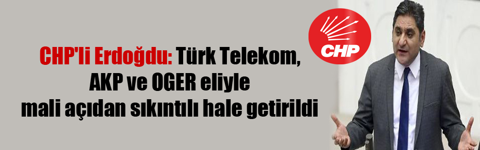 CHP’li Erdoğdu: Türk Telekom, AKP ve OGER eliyle mali açıdan sıkıntılı hale getirildi