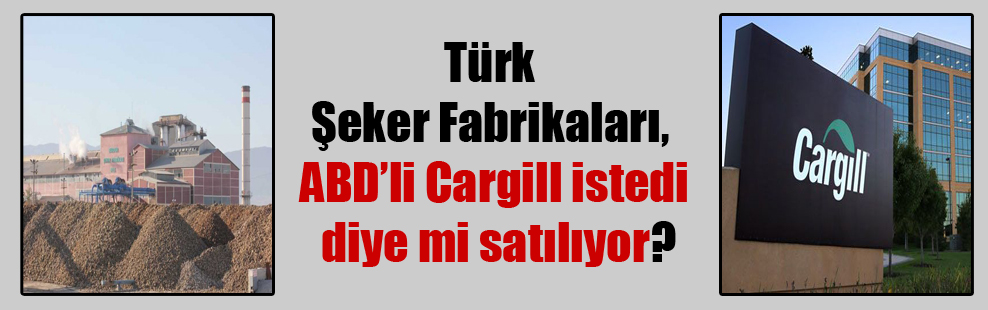 Türk Şeker Fabrikaları, ABD’li Cargill istedi diye mi satılıyor?