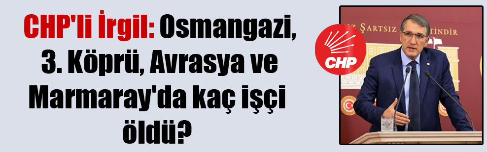 CHP’li İrgil: Osmangazi, 3. Köprü, Avrasya ve Marmaray’da kaç işçi öldü?