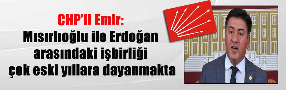 CHP’li Emir: Mısırlıoğlu ile Erdoğan arasındaki işbirliği çok eski yıllara dayanmakta