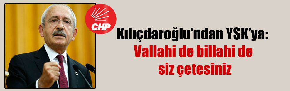 Kılıçdaroğlu’ndan YSK’ya: Vallahi de billahi de siz çetesiniz