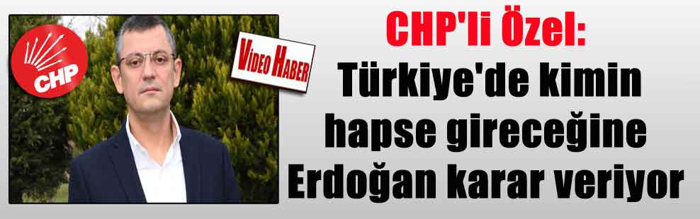 CHP’li Özel: Türkiye’de kimin hapse gireceğine Erdoğan karar veriyor