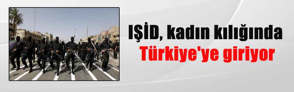 IŞİD, kadın kılığında Türkiye’ye giriyor