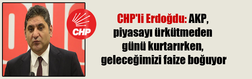 CHP’li Erdoğdu: AKP, piyasayı ürkütmeden günü kurtarırken, geleceğimizi faize boğuyor