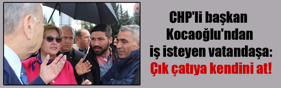CHP’li başkan Kocaoğlu’ndan iş isteyen vatandaşa: Çık çatıya kendini at!