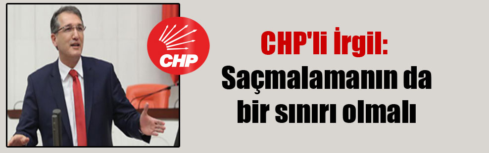 CHP’li İrgil: Saçmalamanın da bir sınırı olmalı