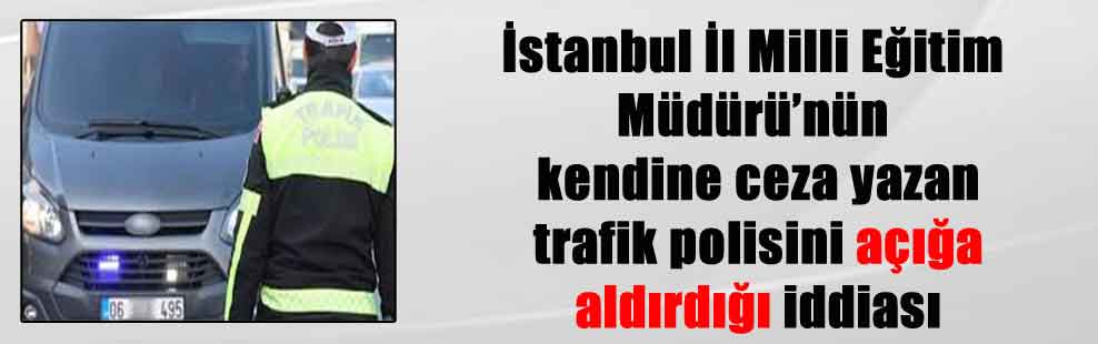 İstanbul İl Milli Eğitim Müdürü’nün kendine ceza yazan trafik polisini açığa aldırdığı iddiası