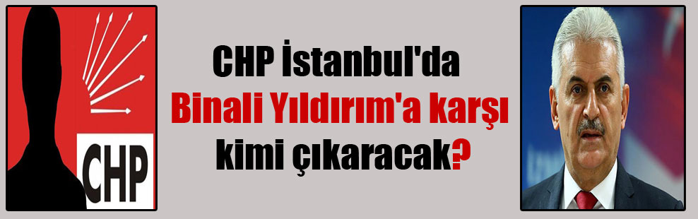 CHP İstanbul’da Binali Yıldırım’a karşı kimi çıkaracak?