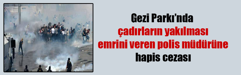 Gezi Parkı’nda çadırların yakılması emrini veren polis müdürüne hapis cezası