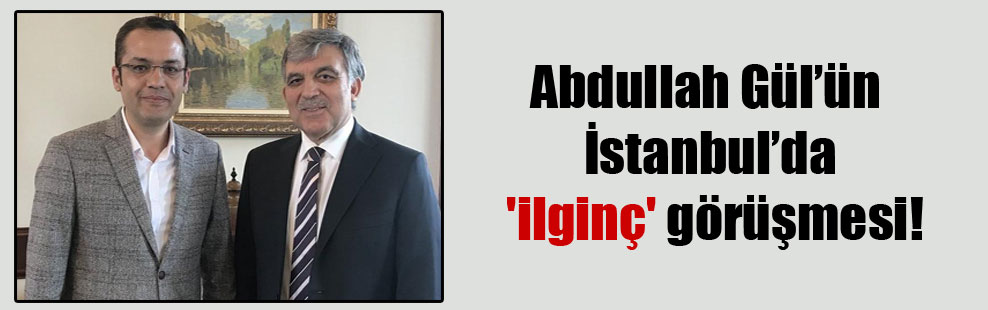 Abdullah Gül’ün İstanbul’da ‘ilginç’ görüşmesi!