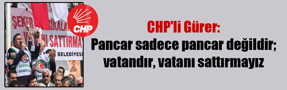 CHP’li Gürer: Pancar sadece pancar değildir; vatandır, vatanı sattırmayız