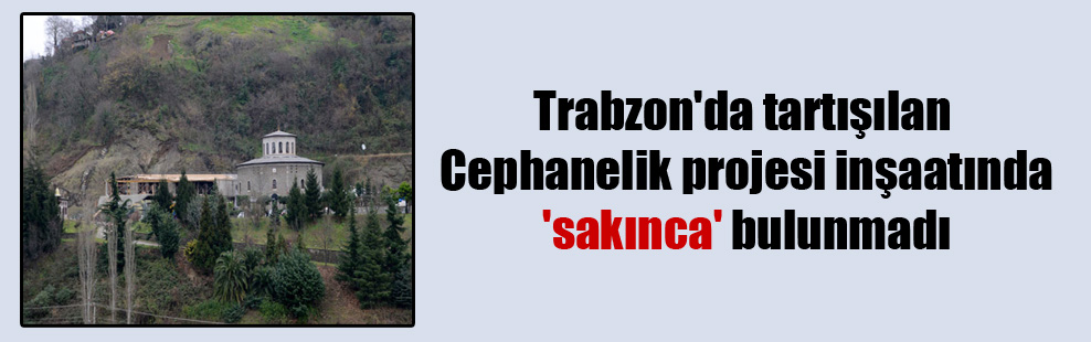 Trabzon’da tartışılan Cephanelik projesi inşaatında ‘sakınca’ bulunmadı