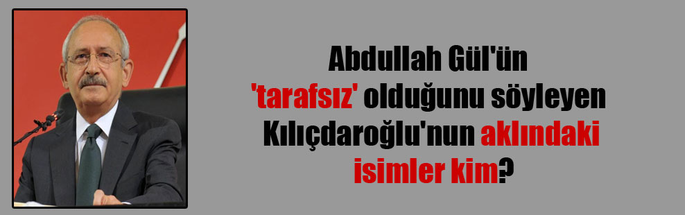 Abdullah Gül’ün ‘tarafsız’ olduğunu söyleyen Kılıçdaroğlu’nun aklındaki isimler kim?