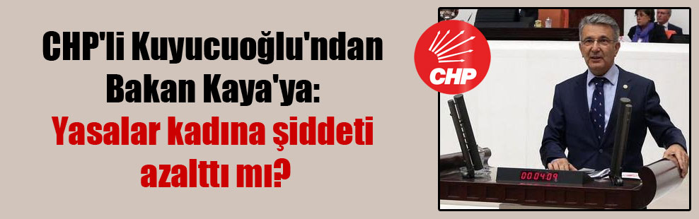 CHP’li Kuyucuoğlu’ndan Bakan Kaya’ya: Yasalar kadına şiddeti azalttı mı?