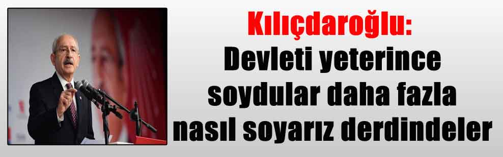 Kılıçdaroğlu: Devleti yeterince soydular daha fazla nasıl soyarız derdindeler