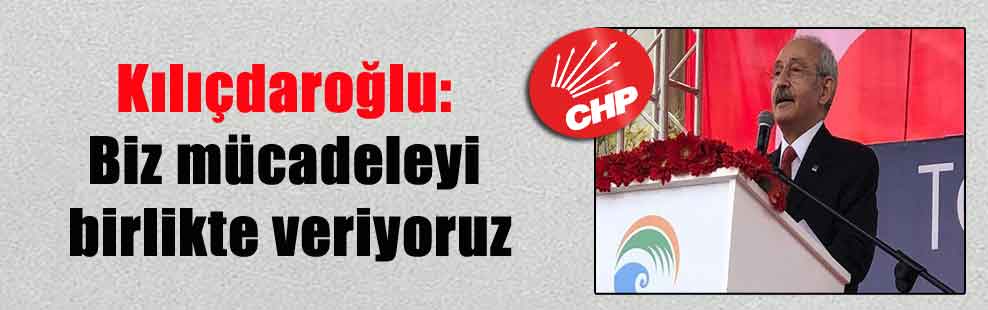 Kılıçdaroğlu: Biz mücadeleyi birlikte veriyoruz