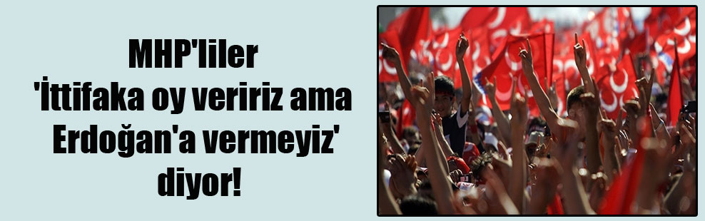 MHP’liler ‘İttifaka oy veririz ama Erdoğan’a vermeyiz’ diyor!