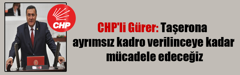 CHP’li Gürer: Taşerona ayrımsız kadro verilinceye kadar mücadele edeceğiz