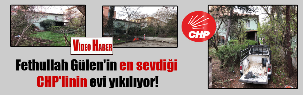 Fethullah Gülen’in en sevdiği CHP’linin evi yıkılıyor!
