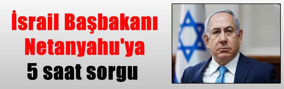 İsrail Başbakanı Netanyahu’ya 5 saat sorgu