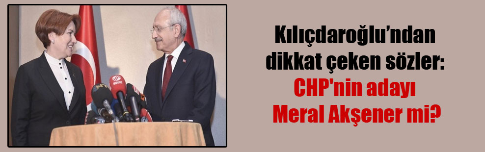 Kılıçdaroğlu’nfan dikkat çeken sözler: CHP’nin adayı Meral Akşener mi?