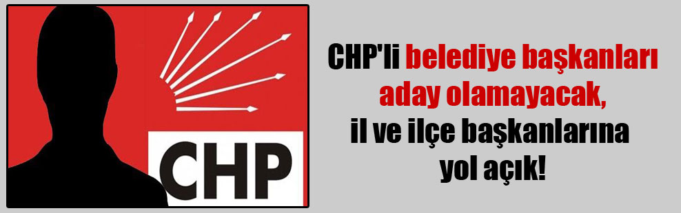 CHP’li belediye başkanları aday olamayacak, il ve ilçe başkanlarına yol açık!