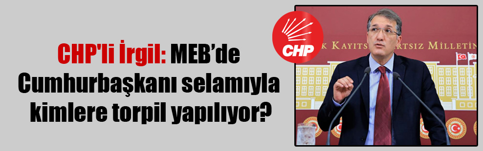 CHP’li İrgil: MEB’de Cumhurbaşkanı selamıyla kimlere torpil yapılıyor?
