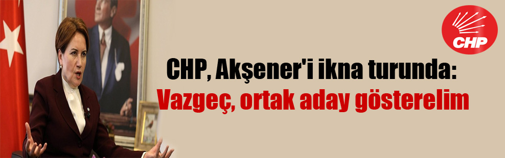 CHP, Akşener’i ikna turunda: Vazgeç, ortak aday gösterelim