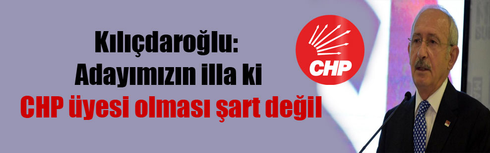 Kılıçdaroğlu: Adayımızın illa ki CHP üyesi olması şart değil