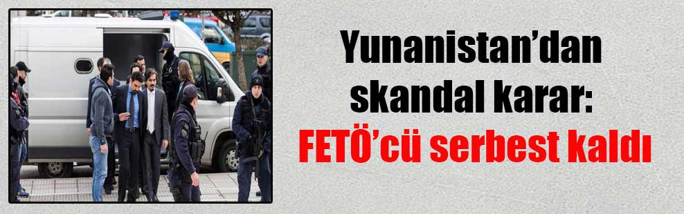 Yunanistan’dan skandal karar: FETÖ’cü serbest kaldı