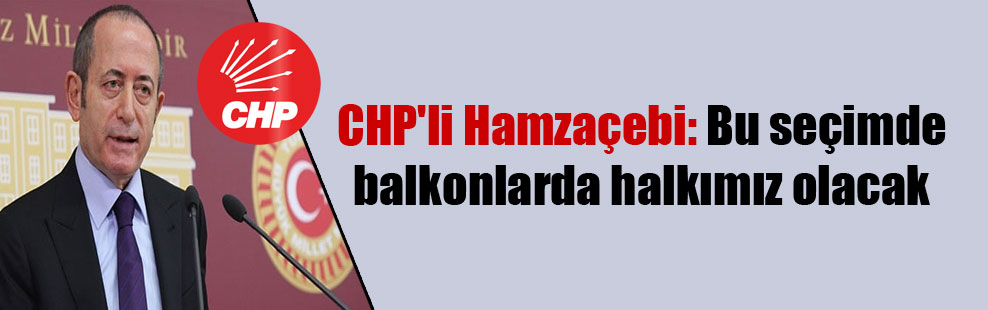 CHP’li Hamzaçebi: Bu seçimde balkonlarda halkımız olacak