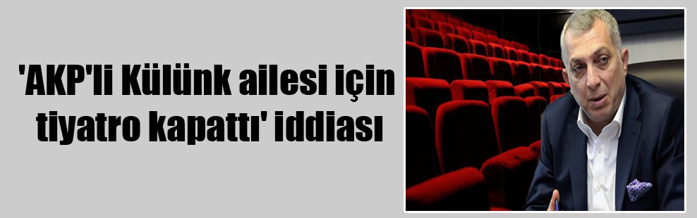 ‘AKP’li Külünk ailesi için tiyatro kapattı’ iddiası