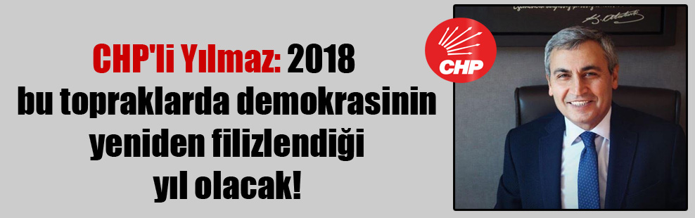 CHP’li Yılmaz: 2018 bu topraklarda demokrasinin yeniden filizlendiği yıl olacak!