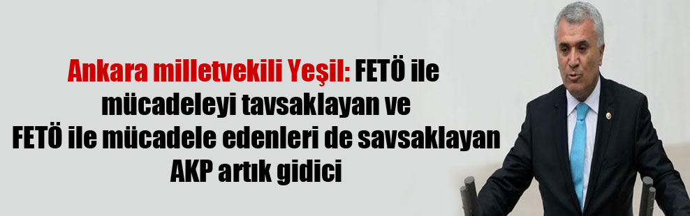 Ankara milletvekili Yeşil: FETÖ ile mücadeleyi tavsaklayan ve FETÖ ile mücadele edenleri de savsaklayan AKP artık gidici