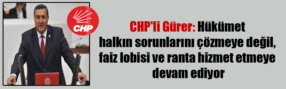 CHP’li Gürer: Hükümet halkın sorunlarını çözmeye değil, faiz lobisi ve ranta hizmet etmeye devam ediyor