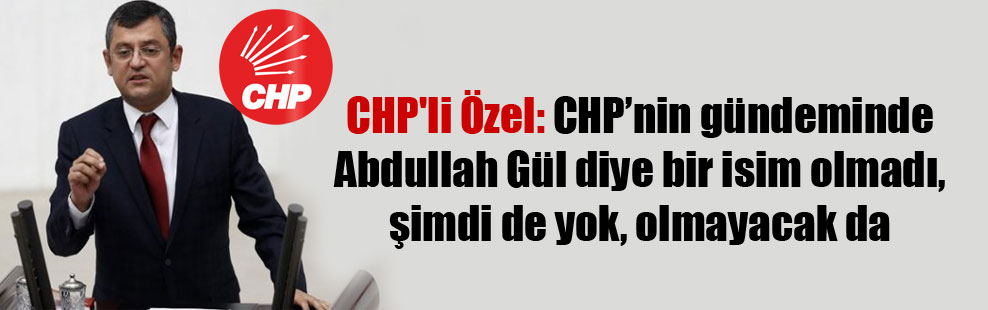 CHP’li Özel: CHP’nin gündeminde Abdullah Gül diye bir isim olmadı, şimdi de yok, olmayacak da