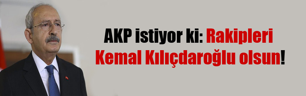 AKP istiyor ki: Rakipleri Kemal Kılıçdaroğlu olsun!