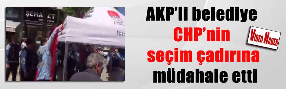 AKP’li belediye CHP’nin seçim çadırına müdahale etti