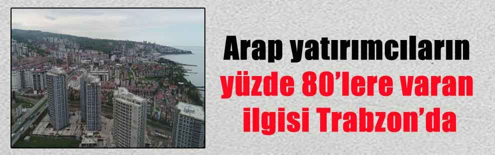 Arap yatırımcıların yüzde 80’lere varan ilgisi Trabzon’da
