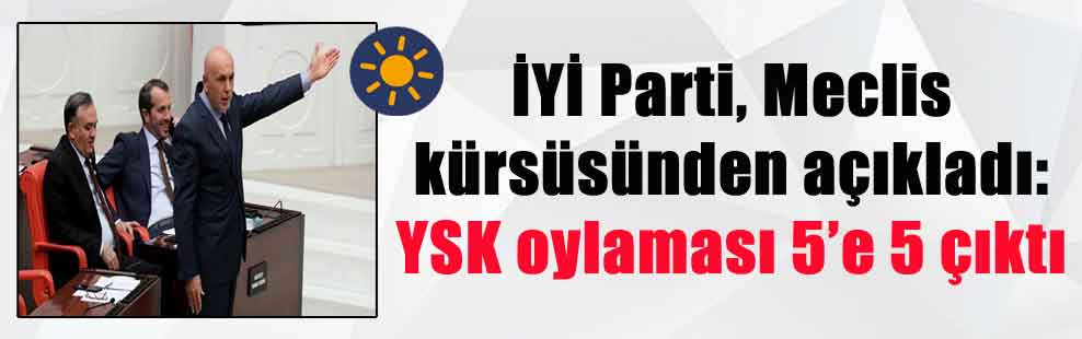 İYİ Parti, Meclis kürsüsünden açıkladı: YSK oylaması 5’e 5 çıktı