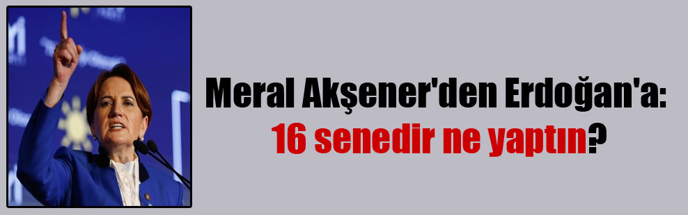 Meral Akşener’den Erdoğan’a: 16 senedir ne yaptın?