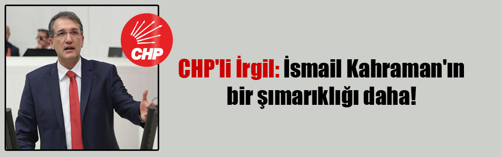 CHP’li İrgil: İsmail Kahraman’ın bir şımarıklığı daha!