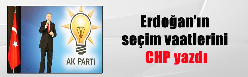 Erdoğan’ın seçim vaatlerini CHP yazdı