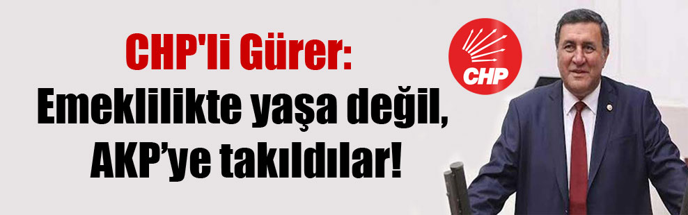 CHP’li Gürer: Emeklilikte yaşa değil, AKP’ye takıldılar!