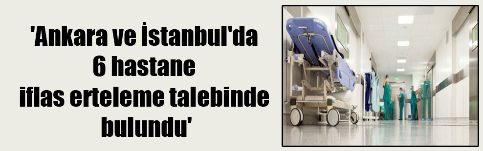 ‘Ankara ve İstanbul’da 6 hastane iflas erteleme talebinde bulundu’